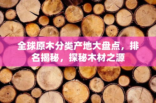 全球原木分类产地大盘点，排名揭秘，探秘木材之源